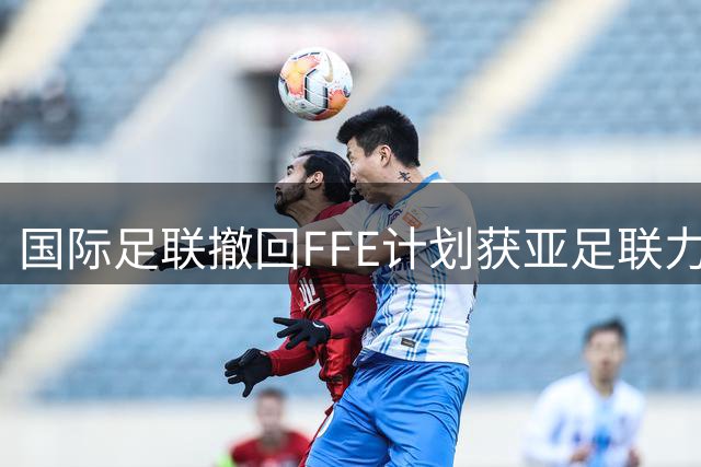 国际足联撤回FFE计划获亚足联力挺 萨尔曼强调足球治理需多方协商