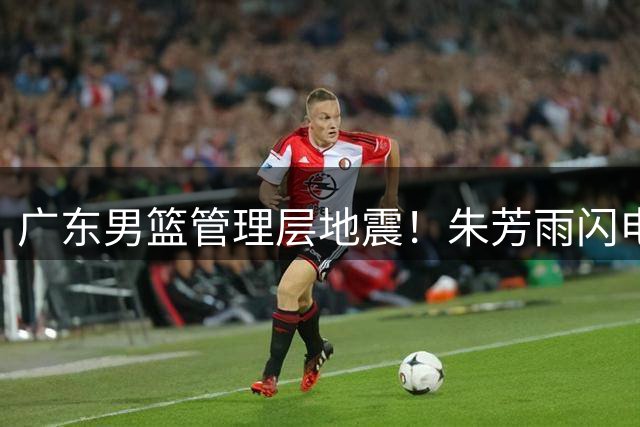 广东男篮管理层地震！朱芳雨闪电卸任 三大传奇谁将接掌帅印？