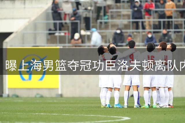 曝上海男篮夺冠功臣洛夫顿离队内幕 薪资分歧与教练矛盾成关键