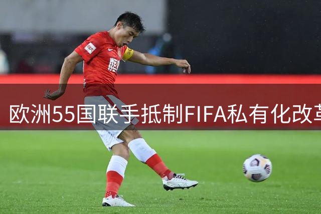 欧洲55国联手抵制FIFA私有化改革，世界杯命运悬于一线