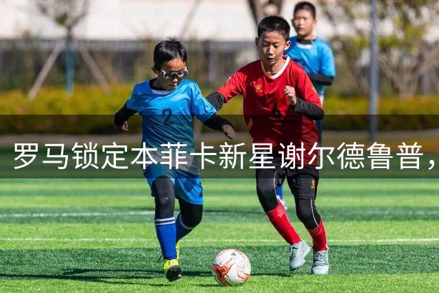 罗马锁定本菲卡新星谢尔德鲁普，世界杯高光表现引关注
