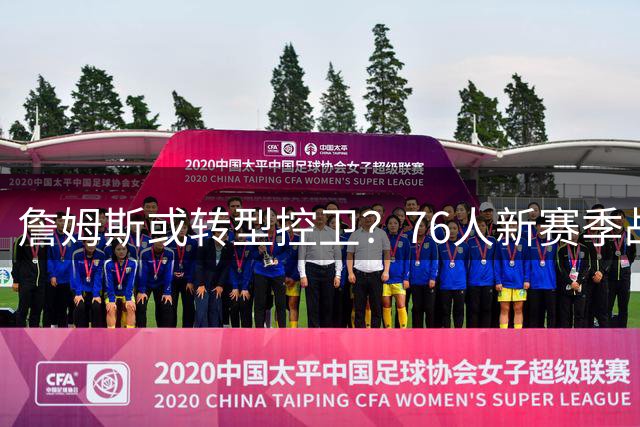 詹姆斯或转型控卫？76人新赛季战术体系曝光引热议