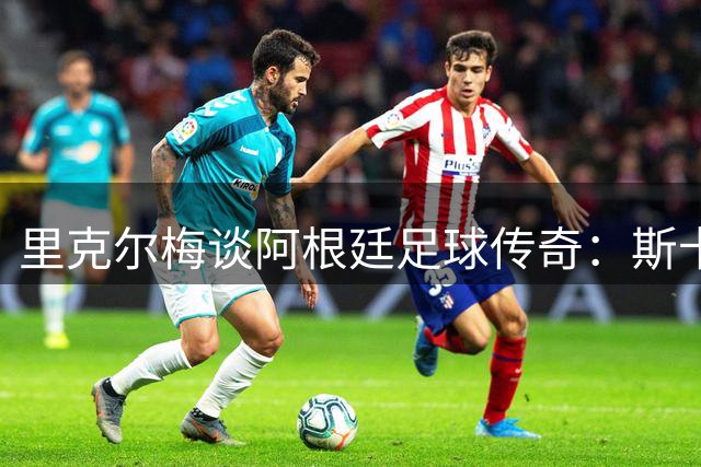 里克尔梅谈阿根廷足球传奇：斯卡洛尼与梅西的双重惊喜