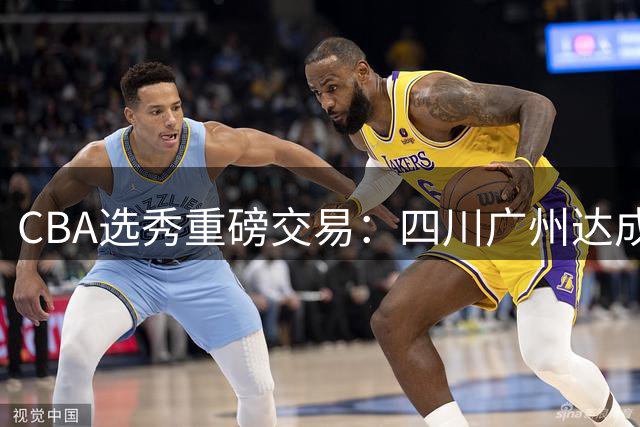 CBA选秀重磅交易：四川广州达成状元签互换协议